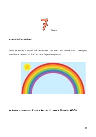 28
Come…
I colori dell’arcobaleno!
Metti in ordine i colori dell’arcobaleno che trovi nell’elenco sotto l’immagine
associando i numeri da 1 a 7 secondo la giusta sequenza.
Indaco - Arancione - Verde - Rosso - Azzurro - Violetto - Giallo.
 