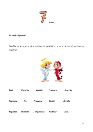 29
Come…
Le virtù e i peccati!
Cerchia in azzurro le virtù (sentimenti positivi) e in rosso i peccati (sentimenti
negativi).
Fede Giustizia Invidia Prudenza Avarizia
Speranza Ira Prudenza Carità Accidia
Superbia Lussuria Temperanza Fortezza Gola.
 
