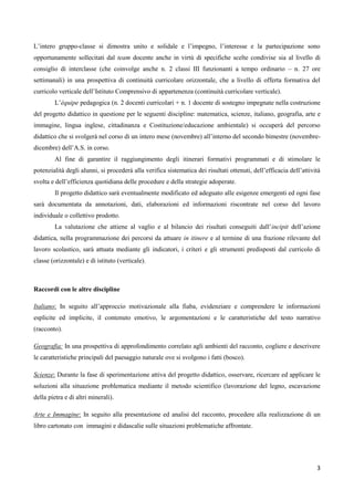 3
L’intero gruppo-classe si dimostra unito e solidale e l’impegno, l’interesse e la partecipazione sono
opportunamente sollecitati dal team docente anche in virtù di specifiche scelte condivise sia al livello di
consiglio di interclasse (che coinvolge anche n. 2 classi III funzionanti a tempo ordinario – n. 27 ore
settimanali) in una prospettiva di continuità curricolare orizzontale, che a livello di offerta formativa del
curricolo verticale dell’Istituto Comprensivo di appartenenza (continuità curricolare verticale).
L’équipe pedagogica (n. 2 docenti curricolari + n. 1 docente di sostegno impegnate nella costruzione
del progetto didattico in questione per le seguenti discipline: matematica, scienze, italiano, geografia, arte e
immagine, lingua inglese, cittadinanza e Costituzione/educazione ambientale) si occuperà del percorso
didattico che si svolgerà nel corso di un intero mese (novembre) all’interno del secondo bimestre (novembre-
dicembre) dell’A.S. in corso.
Al fine di garantire il raggiungimento degli itinerari formativi programmati e di stimolare le
potenzialità degli alunni, si procederà alla verifica sistematica dei risultati ottenuti, dell’efficacia dell’attività
svolta e dell’efficienza quotidiana delle procedure e della strategie adoperate.
Il progetto didattico sarà eventualmente modificato ed adeguato alle esigenze emergenti ed ogni fase
sarà documentata da annotazioni, dati, elaborazioni ed informazioni riscontrate nel corso del lavoro
individuale o collettivo prodotto.
La valutazione che attiene al vaglio e al bilancio dei risultati conseguiti dall’incipit dell’azione
didattica, nella programmazione dei percorsi da attuare in itinere e al termine di una frazione rilevante del
lavoro scolastico, sarà attuata mediante gli indicatori, i criteri e gli strumenti predisposti dal curricolo di
classe (orizzontale) e di istituto (verticale).
Raccordi con le altre discipline
Italiano: In seguito all’approccio motivazionale alla fiaba, evidenziare e comprendere le informazioni
esplicite ed implicite, il contenuto emotivo, le argomentazioni e le caratteristiche del testo narrativo
(racconto).
Geografia: In una prospettiva di approfondimento correlato agli ambienti del racconto, cogliere e descrivere
le caratteristiche principali del paesaggio naturale ove si svolgono i fatti (bosco).
Scienze: Durante la fase di sperimentazione attiva del progetto didattico, osservare, ricercare ed applicare le
soluzioni alla situazione problematica mediante il metodo scientifico (lavorazione del legno, escavazione
della pietra e di altri minerali).
Arte e Immagine: In seguito alla presentazione ed analisi del racconto, procedere alla realizzazione di un
libro cartonato con immagini e didascalie sulle situazioni problematiche affrontate.
 