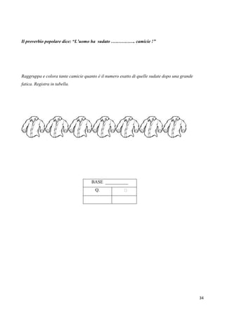 34
Il proverbio popolare dice: “L’uomo ha sudato ……………. camicie !”
Raggruppa e colora tante camicie quanto è il numero esatto di quelle sudate dopo una grande
fatica. Registra in tabella.
BASE __________
Q. 
 
