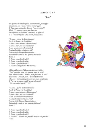 35
ALLEGATO n. 7
“Sette”
Un giorno in via Pitagora, due numeri a passeggio
discussero con vanto l’intero pomeriggio.
Il 3 da gran pettegolo, diceva: “son perfetto!”.
Ma il 12 contava i mesi per dispetto.
Di colpo da un balcone, cantando, si affacciò
il 7 “buontempone” che così li punzecchiò:
“7 sono i giorni della settimana!
7 i Re di Roma che 7 colli ha!
7 sono i nani intorno a Biancaneve!
7 sono i mari per chi li conterà!
7 son le note sopra lo spartito!
7 bei colori l'arcobaleno avrà!
7 meraviglie l’uomo ha costruito…
Sudando le camicie, ma quante chi lo sa?
Sono 7!
7, 7 non si parla che di 7!
7, 7 non si parla che di te.
7, 7 non si parla che di 7!
7, 7 solo 7 ma perchè? Ma perché?
Al bar del centro il 12 pensava sempre più…
“Se il gatto ha sette vite quante sono le virtù?
Non hanno invidia i numeri, non peccano, lo sai!”
Così contò i peccati, non l’avesse fatto mai!
Al 3 per l’imbarazzo poi venne un gran singhiozzo,
Il 7 scese in piazza e dell’acqua gli portò!
“Sì. Ma quanti sorsi?” “7!”
“7 sono i giorni della settimana!
7 i Re di Roma che 7 colli ha!
7 sono i nani intorno a Biancaneve!
7 sono i mari per chi li conterà!
7 son le note sopra lo spartito!
7 bei colori l'arcobaleno avrà!
7 meraviglie l’uomo ha costruito…
Sudando le camicie, ma quante chi lo sa?
Sono 7!
7, 7 non si parla che di 7!
7, 7 non si parla che di te.
7, 7 non si parla che di 7!
7, 7 solo 7… adesso sai perché! Adesso sai perché!”
“7!!!”
 