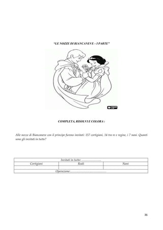36
“LE NOZZE DI BIANCANEVE – I PARTE”
COMPLETA, RISOLVI E COLORA :
Alle nozze di Biancaneve con il principe furono invitati: 157 cortigiani, 14 tra re e regine, i 7 nani. Quanti
sono gli invitati in tutto?
Invitati in tutto: ………………..
Cortigiani Reali Nani
Operazione:………………………………
 