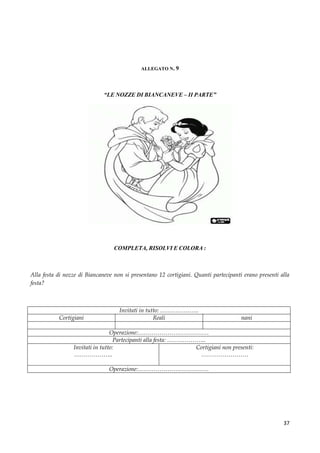 37
ALLEGATO N. 9
“LE NOZZE DI BIANCANEVE – II PARTE”
COMPLETA, RISOLVI E COLORA :
Alla festa di nozze di Biancaneve non si presentano 12 cortigiani. Quanti partecipanti erano presenti alla
festa?
Invitati in tutto: ………………..
Cortigiani Reali nani
Operazione:………………………………
Partecipanti alla festa: ………………..
Invitati in tutto:
………………..
Cortigiani non presenti:
……………………
Operazione:………………………………
 