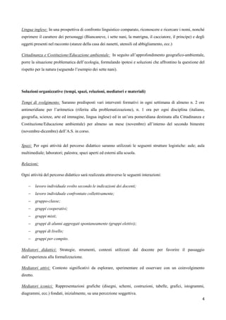 4
Lingua inglese: In una prospettiva di confronto linguistico comparato, riconoscere e ricercare i nomi, nonché
esprimere il carattere dei personaggi (Biancaneve, i sette nani, la matrigna, il cacciatore, il principe) e degli
oggetti presenti nel racconto (stanze della casa dei nanetti, utensili ed abbigliamento, ecc.)
Cittadinanza e Costituzione/Educazione ambientale: In seguito all’approfondimento geografico-ambientale,
porre la situazione problematica dell’ecologia, formulando ipotesi e soluzioni che affrontino la questione del
rispetto per la natura (seguendo l’esempio dei sette nani).
Soluzioni organizzative (tempi, spazi, relazioni, mediatori e materiali)
Tempi di svolgimento: Saranno predisposti vari interventi formativi in ogni settimana di almeno n. 2 ore
antimeridiane per l’aritmetica (riferita alla problematizzazione), n. 1 ora per ogni disciplina (italiano,
geografia, scienze, arte ed immagine, lingua inglese) ed in un’ora pomeridiana destinata alla Cittadinanza e
Costituzione/Educazione ambientale) per almeno un mese (novembre) all’interno del secondo bimestre
(novembre-dicembre) dell’A.S. in corso.
Spazi: Per ogni attività del percorso didattico saranno utilizzati le seguenti strutture logistiche: aule; aula
multimediale; laboratori; palestra; spazi aperti ed esterni alla scuola.
Relazioni:
Ogni attività del percorso didattico sarà realizzata attraverso le seguenti interazioni:
 lavoro individuale svolto secondo le indicazioni dei docenti;
 lavoro individuale confrontato collettivamente;
 gruppo-classe;
 gruppi cooperativi;
 gruppi misti;
 gruppi di alunni aggregati spontaneamente (gruppi elettivi);
 gruppi di livello;
 gruppi per compito.
Mediatori didattici: Strategie, strumenti, contesti utilizzati dal docente per favorire il passaggio
dall’esperienza alla formalizzazione.
Mediatori attivi: Contesto significativi da esplorare, sperimentare ed osservare con un coinvolgimento
diretto.
Mediatori iconici: Rappresentazioni grafiche (disegni, schemi, costruzioni, tabelle, grafici, istogrammi,
diagrammi, ecc.) fondati, inizialmente, su una percezione soggettiva.
 