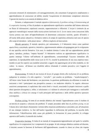 8
assicurare strumenti di orientamento e di autoaggiornamento, che consentano il progressivo ampliamento e
approfondimento di conoscenze ed abilità, nonché l’acquisizione di determinate competenze attraverso
l’operatività inserita in un contesto di didattica attiva.
Pertanto, si adopereranno il metodo operativo (laboratorio), il problem solving, il brainstorming ed
il cooperative learning, al fine di produrre un apprendimento significativo assimilato dall’alunno attraverso
un flusso di informazioni, esperienze concrete, rappresentazioni e riflessioni. L’incipit è costituito da un
approccio metodologico mutuato dalla ricerca-azione teorizzato da K. Lewin intesa come concezione della
ricerca protesa non tanto all’approfondimento di determinate conoscenze teoriche, quanto all’analisi e
all’esame della prassi educativa e formativa relativa al campo di esperienza aritmetica (nel caso di specie)
allo scopo di introdurre - nella prassi stessa – effettive migliorie ed innovazioni.
Metodo operativo: Il metodo operativo, per antonomasia, è il laboratorio inteso come qualsiasi
spazio fisico, concettuale, operativo, interattivo, opportunamente adattato ed equipaggiato per lo svolgimento
di una specifica attività formativa. Con esso, lo studente domina il senso del suo apprendimento perché
agisce, riproduce, produce, “impara facendo”. Il laboratorio realizza un apprendimento significativo in
quanto immerge l’alunno nell’ambiente di apprendimento, consentendogli l’accesso immediato alle
esperienze, la riproducibilità delle stesse (con le I.C.T.), nonché la produzione di una resa empirica trans-
modale (si può far esperire una modalità sensoriale a oggetti che appartengono ad un’altra modalità, es. far
vedere la musica all’alunno con disabilità uditiva sfruttando il contatto percettivo con l’oggetto di
apprendimento).
Brainstorming: Si tratta di una tecnica di lavoro di gruppo diretta alla risoluzione di un problema
(adoperare le strutture e lo stile cognitivo - “cervello” - per assalire un problema - “assalto/tempesta”).
All’inizio viene fissata dal facilitatore, con precisione, la questione problematica da affrontare in modo da
assicurare a tutti i partecipanti una prospettiva comune e un medesimo obiettivo. In seguito, attraverso
asserzioni estemporanee, si esplicitano idee senza limiti o vincoli, associando le proprie intuizioni a quelle
altrui (pensiero divergente) e, infine, si selezionano e si valutano le soluzioni più vantaggiose e realizzabili
(fase analitica e critica) ove emerge il ruolo principale dell’esperienza e delle abilità operative (pensiero
convergente).
Problem solving: Si tratta di un metodo didattico che intende l’apprendimento come il risultato di
un’attività di scoperta e soluzione dei problemi. È sempre preceduto dalla fase di problem posing, in cui
l’alunno deve individuare chiaramente i termini della situazione problematica e procedere, poi, all’attuazione
di una strategia risolutiva. Le fasi dell’analisi riguardano la definizione del problema, la raccolta delle
informazioni, l’identificazione delle cause più probabili, la formazione di cause possibili, lo sviluppo
operativo dell’analisi, il controllo dei risultati.
Cooperative learning: Si tratta di un metodo di insegnamento/apprendimento nel quale la variabile
significativa è la cooperazione tra i componenti di un gruppo. In tale strategia didattica centrata sul discente,
il docente assume la funzione di facilitatore dell’apprendimento, creando in classe un clima che rispetta
 