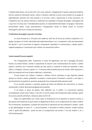 9
l’integrità degli alunni, che accetta tutti i loro scopi, opinioni e atteggiamenti in quanto espressioni legittime
del loro schema di riferimento interno. Altresì, il docente condivide se stesso come membro di un gruppo di
apprendimento, piuttosto che come autorità e, in tal senso, mette a disposizione le risorse necessarie con
l’aspettativa che esse saranno utilizzate a condizione che rispondano ai bisogni del gruppo. I presupposti del
cooperative learning sono: l’interdipendenza positiva, la responsabilità individuale e di gruppo, l’interazione
promozionale diretta, l’equa partecipazione, l’insegnamento diretto di abilità sociali, la revisione
metacognitiva del lavoro (valutazione autentica).
Costituzione dei gruppi (cooperative learning)
La classe formata da n. 20 alunni sarà suddivisa, nelle fasi di lavoro per struttura cooperativa, in 5
gruppi eterogenei di livello (alto/medio-alto/medio-basso/basso) con 4 componenti scelti preventivamente
dai docenti e con la previsione di appositi accorgimenti riguardanti la rassicurazione, costante guida e
supporto pragmatico e comunicativo per l’alunno con minorazione uditiva.
Nuclei tematici/Processi cognitivi
Per l’insegnamento della matematica, la classe III rappresenta, non solo il passaggio dal primo
biennio al secondo biennio, nonché il superamento di ostacoli come incolonnamento dei numeri e cambio
(riporto e prestito), ma il momento ottimale per dare spazio ai contenuti in modo più strutturato e meno
ludico e sviluppare i processi cognitivi. E’ il momento della formalizzazione dei numeri, delle operazioni e
delle loro proprietà (nel caso di specie addizione e sottrazione).
Si può iniziare con l’indurre i bambini a riflettere sull’uso spontaneo di ogni algoritmo quando
operano un calcolo a mente, guidandoli a scomporre i numeri prima di sommarli o sottrarli e, solo dopo, si
può formalizzare la proprietà in questione proponendo l'uso strumentale delle parentesi tonde.
In un secondo momento, si potranno guidare gli alunni ad effettuare tali esercitazioni in colonna
introducendo i simboli: h (centinaia); da (decine); u (unità).
A tal punto, si passa ad operare sulle addizioni con il cambio. Le esercitazioni proposte
coinvolgeranno sussidi come l’abaco e i B.A.M. La novità consiste nell’introduzione delle centinaia, quindi,
di una terza asticella nell’abaco e del pezzo piatto nei B.A.M.
Dopo aver approfondito con l’intera classe la formulazione di un algoritmo in maniera corretta, si
può passare alla traduzione di quest’ultimo in diagramma di flusso con la comprensione dei relativi simboli.
Per la sottrazione, inizialmente, si punterà all’esecuzione di operazioni che non richiedono il cambio - anche
se già padroneggiate in classe II – e, successivamente, si procederà in ambito numerico, usando tecniche
simili a quelle dell’addizione - prima fra tutte, la scomposizione dei termini e l’uso dei simboli h, da, u
nell’incolonnamento.
 