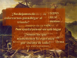 “ La Balsa de la Medusa”, de  Theodore Gericault.  Figuración de un acontecimiento que conmovió a Francia: el naufragio de la nave la Medusa  (el 2 de julio de 1816), con repercusiones que tocaron lo m á s profundo del alma humana    En ella vemos las diferentes actitudes humanas que se manifiestan en los momentos límites de la vida. Nos queda pensar en qué lugar estaríamos nosotros. ¿Cuántas veces atravesamos situaciones difíciles y de qué forma las enfrentamos? ¿Nos dejamos derrotar? ¿Tiramos a la deriva todas nuestras fuerzas? ¿No creemos que tenga solución? ¿Dudamos de todo y de todos? ¿Somos los que mantenemos la esperanza por encima de todo? ¿No dejamos de esforzarnos para llegar al triunfo? 