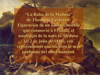 ““La Balsa de la Medusa”La Balsa de la Medusa”
dede Theodore GericaultTheodore Gericault
Figuración de un acontecimientoFiguración de un acontecimiento
que conmovió a Francia, elque conmovió a Francia, el
naufragio de la nave la Medusanaufragio de la nave la Medusa
(el 2 de julio de 1816), con(el 2 de julio de 1816), con
repercusiones que tocaron lo mrepercusiones que tocaron lo mááss
profundo del alma humanaprofundo del alma humana
 