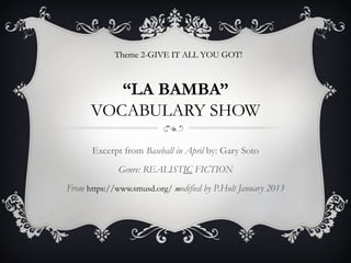Theme 2-GIVE IT ALL YOU GOT!
                                     GOT



         “LA BAMBA”
      VOCABULARY SHOW

      Excerpt from Baseball in April by: Gary Soto
              Genre: REALISTIC FICTION
From https://www.smusd.org/ modified by P.Holt January 2013
 