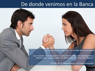 El mundo de los negocios = el mundo de los hombres
Las mujeres se incorporan inicialmente en áreas de investigación y
operaciones y poco a poco se abren paso al “front del negocio”
El mito de la “Reina Abeja” y la masculinización
De donde venimos en la Banca
 