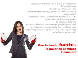 La necesidad de centrarse en su carrera y demostrar sus
fortalezas técnicas
El hacer frente a la discriminación
La habilidad para “entrar y salir” de cada uno de sus roles “a
requerimiento”
Su capacidad personal -y económica*- de construir redes de
apoyo y reinventar la dinámica familiar
La solidaridad de género
Una menor disposición a asumir riesgos y mayor preocupación
por las consecuencias de las decisiones en el largo plazo
El plantear perspectivas distintas con menor preocupación por
ser “políticamente correctas”
Que ha hecho fuerte a
la mujer en el Mundo
Financiero
 