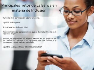 Principales retos de La Banca en
materia de Inclusión
Aumento de la participación laboral femenina.
Equidad en el ingreso
Acceso a cargos de Primer Nivel
Reconocimiento de las restricciones que se dan naturalmente en la
vida de la mujer
Ruptura de paradigmas: las mujeres exitosas en los negocios son
por “definición” solteras o no persiguen una vida familiar y se
entregan en cuerpo y alma a su trabajo.
Equilibrio …. Disponibilidad a tiempo completo (?)
 