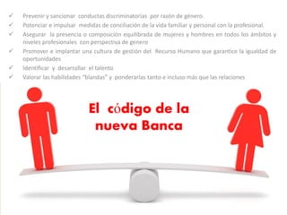 El código de la
nueva Banca
 Prevenir y sancionar conductas discriminatorias por razón de género.
 Potenciar e impulsar medidas de conciliación de la vida familiar y personal con la profesional.
 Asegurar la presencia o composición equilibrada de mujeres y hombres en todos los ámbitos y
niveles profesionales con perspectiva de genero
 Promover e implantar una cultura de gestión del Recurso Humano que garantice la igualdad de
oportunidades
 Identificar y desarrollar el talento
 Valorar las habilidades “blandas” y ponderarlas tanto e incluso más que las relaciones
 