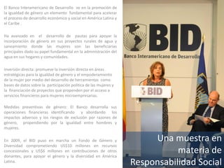 Una muestra en
materia de
Responsabilidad Social
El Banco Interamericano de Desarrollo ve en la promoción de
la igualdad de género un elemento fundamental para acelerar
el proceso de desarrollo económico y social en América Latina y
el Caribe .
Ha avanzado en el desarrollo de pautas para apoyar la
incorporación de género en sus proyectos rurales de agua y
saneamiento donde las mujeres son las beneficiarias
principales dado su papel fundamental en la administración del
agua en sus hogares y comunidades.
Inversión directa: promueve la inversión directa en áreas
estratégicas para la igualdad de género y el empoderamiento
de la mujer por medio del desarrollo de herramientas como
bases de datos sobre la participación política de las mujeres y
la financiación de proyectos que propenden por el acceso a
servicios financieros para mujeres microempresarias.
Medidas preventivas de género: El Banco desarrolla sus
operaciones financieras identificando y abordando los
impactos adversos y los riesgos de exclusión por razones de
género, propendiendo por la igualdad entre hombres y
mujeres.
En 2009, el BID puso en marcha un Fondo de Género y
Diversidad comprometiendo US$10 millones en recursos
concesionales y US$6 millones en contribuciones de otros
donantes, para apoyar el género y la diversidad en América
Latina.
 