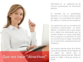 Efectividad en la aplicación de los
recursos provenientes de Inversiones
publicas
El aumento de la participación
femenina en la fuerza laboral puede
dar lugar a un crecimiento del ingreso
per cápita y la reducción de la pobreza
Las experiencias con las transferencias
monetarias condicionadas en Brasil,
México y Colombia entre otros países
de la región han demostrado que las
mujeres dedican un mayor porcentaje
de sus ingresos a la educación, la salud
y la nutrición para el hogar, reduciendo
así la transmisión intergeneracional de
la pobreza.
Las mujeres aportan entre 30 y 60 por
ciento de los ingresos de los hogares en
la región (se calcula que su
participación laboral pasa del 48,8 por
ciento en 2000 a 54,8 por ciento en
2014)
Que nos hace “Atractivas”
 