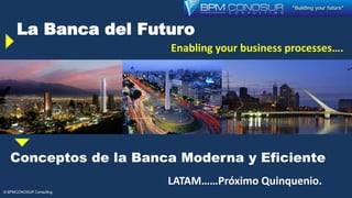 La Banca del Futuro
Enabling your business processes….
rocesess processes….
© BPMCONOSUR Consulting
Conceptos de la Banca Moderna y Eficiente
LATAM……Próximo Quinquenio.
 