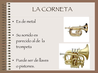 LA CORNETA Es de metal Su sonido es parecido al de  la trompeta Puede ser de llaves o pistones. 