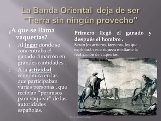 ¿A que   se llama               Primero llegó el ganado y
     vaquerías?                 después el hombre .
1.   Al lugar donde se          Serán los arrieros, faeneros, los que
     concentraba el             explotarán esta riqueza mediante la
                                realización de vaquerías.
     ganado cimarrón en
     grandes cantidades .
2.   A la actividad
     económica en las
     que participaban
     varias personas , que
     recibían “permisos
     para vaquear” de las
     autoridades
     españolas.
                             Prof. Ana Codina
 