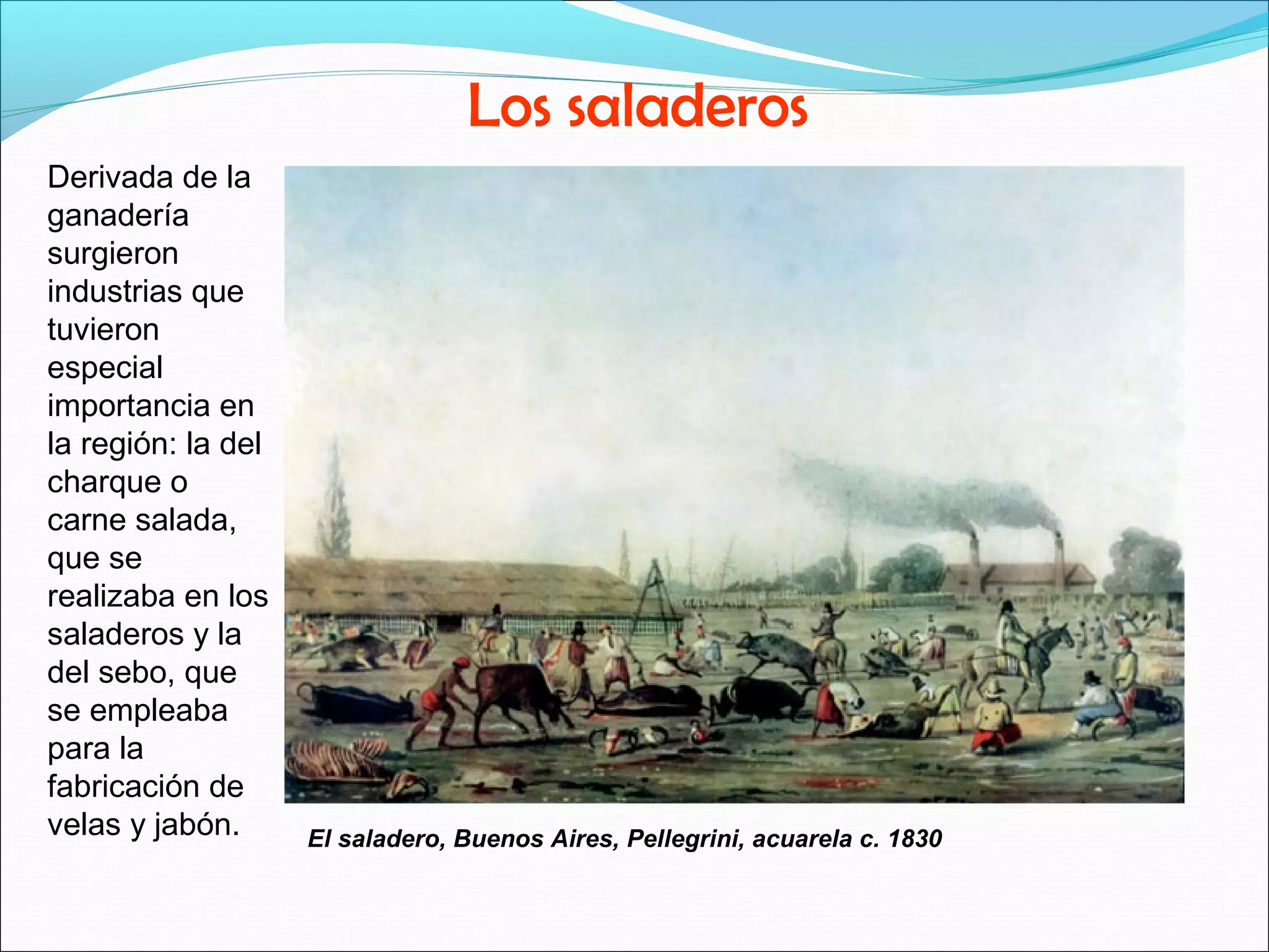 Los saladeros 
Derivada de la 
ganadería 
surgieron 
industrias que 
tuvieron 
especial 
importancia en 
la región: la del 
charque o 
carne salada, 
que se 
realizaba en los 
saladeros y la 
del sebo, que 
se empleaba 
para la 
fabricación de 
velas y jabón. El saladero, Buenos Aires, Pellegrini, acuarela c. 1830 
 