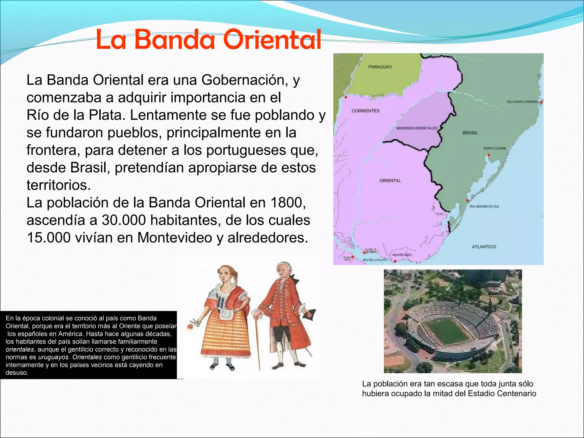 La Banda Oriental 
La Banda Oriental era una Gobernación, y 
comenzaba a adquirir importancia en el 
Río de la Plata. Lentamente se fue poblando y 
se fundaron pueblos, principalmente en la 
frontera, para detener a los portugueses que, 
desde Brasil, pretendían apropiarse de estos 
territorios. 
La población de la Banda Oriental en 1800, 
ascendía a 30.000 habitantes, de los cuales 
15.000 vivían en Montevideo y alrededores. 
La población era tan escasa que toda junta sólo 
hubiera ocupado la mitad del Estadio Centenario 
En la época colonial se conoció al país como Banda 
Oriental, porque era el territorio más al Oriente que poseían 
los españoles en América. Hasta hace algunas décadas, 
los habitantes del país solían llamarse familiarmente 
orientales, aunque el gentilicio correcto y reconocido en las 
normas es uruguayos. Orientales como gentilicio frecuente 
internamente y en los países vecinos está cayendo en 
desuso. 
 