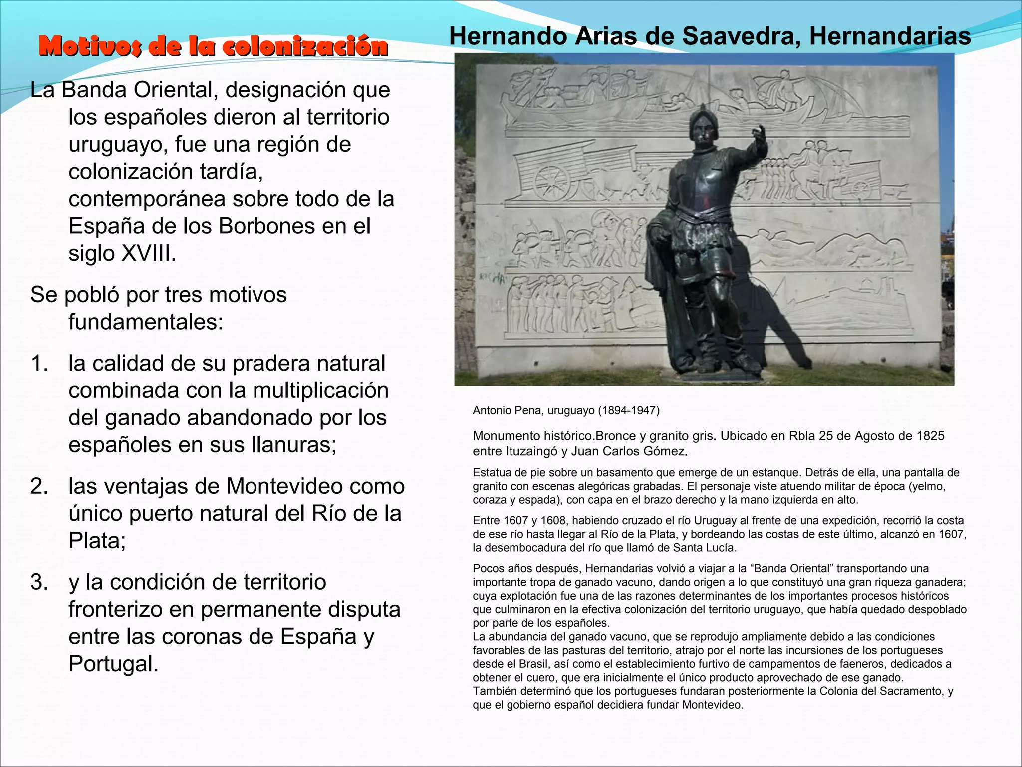 La Banda Oriental, designación que 
los españoles dieron al territorio 
uruguayo, fue una región de 
colonización tardía, 
contemporánea sobre todo de la 
España de los Borbones en el 
siglo XVIII. 
Se pobló por tres motivos 
fundamentales: 
1. la calidad de su pradera natural 
combinada con la multiplicación 
del ganado abandonado por los 
españoles en sus llanuras; 
2. las ventajas de Montevideo como 
único puerto natural del Río de la 
Plata; 
3. y la condición de territorio 
fronterizo en permanente disputa 
entre las coronas de España y 
Portugal. 
Hernando Arias de Saavedra, Hernandarias 
Antonio Pena, uruguayo (1894-1947) 
Monumento histórico.Bronce y granito gris. Ubicado en Rbla 25 de Agosto de 1825 
entre Ituzaingó y Juan Carlos Gómez. 
Estatua de pie sobre un basamento que emerge de un estanque. Detrás de ella, una pantalla de 
granito con escenas alegóricas grabadas. El personaje viste atuendo militar de época (yelmo, 
coraza y espada), con capa en el brazo derecho y la mano izquierda en alto. 
Entre 1607 y 1608, habiendo cruzado el río Uruguay al frente de una expedición, recorrió la costa 
de ese río hasta llegar al Río de la Plata, y bordeando las costas de este último, alcanzó en 1607, 
la desembocadura del río que llamó de Santa Lucía. 
Pocos años después, Hernandarias volvió a viajar a la “Banda Oriental” transportando una 
importante tropa de ganado vacuno, dando origen a lo que constituyó una gran riqueza ganadera; 
cuya explotación fue una de las razones determinantes de los importantes procesos históricos 
que culminaron en la efectiva colonización del territorio uruguayo, que había quedado despoblado 
por parte de los españoles. 
La abundancia del ganado vacuno, que se reprodujo ampliamente debido a las condiciones 
favorables de las pasturas del territorio, atrajo por el norte las incursiones de los portugueses 
desde el Brasil, así como el establecimiento furtivo de campamentos de faeneros, dedicados a 
obtener el cuero, que era inicialmente el único producto aprovechado de ese ganado. 
También determinó que los portugueses fundaran posteriormente la Colonia del Sacramento, y 
que el gobierno español decidiera fundar Montevideo. 
MMoottiivvooss ddee llaa ccoolloonniizzaacciióónn 
 