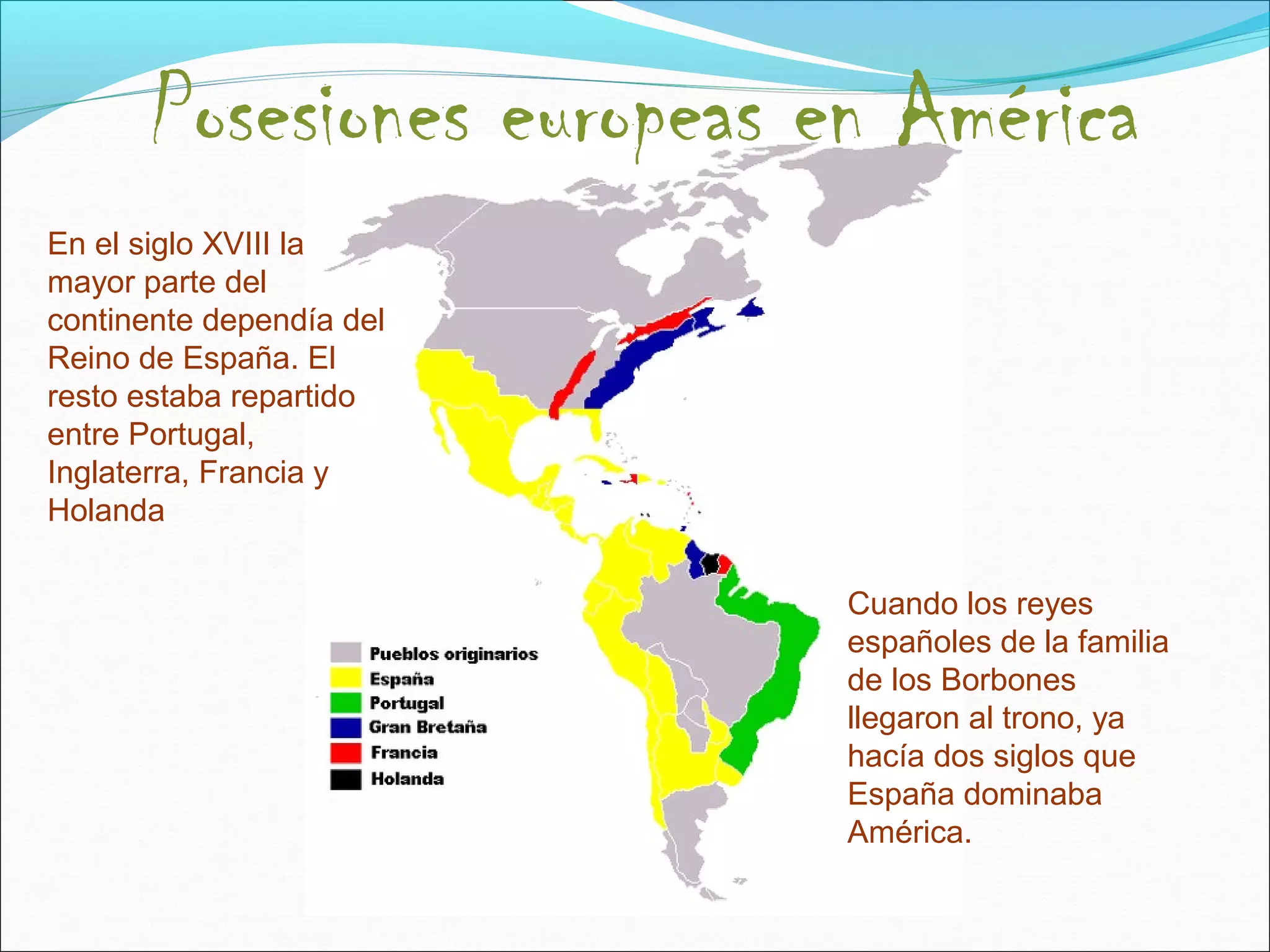 Posesiones europeas en América 
En el siglo XVIII la 
mayor parte del 
continente dependía del 
Reino de España. El 
resto estaba repartido 
entre Portugal, 
Inglaterra, Francia y 
Holanda 
Cuando los reyes 
españoles de la familia 
de los Borbones 
llegaron al trono, ya 
hacía dos siglos que 
España dominaba 
América. 
 