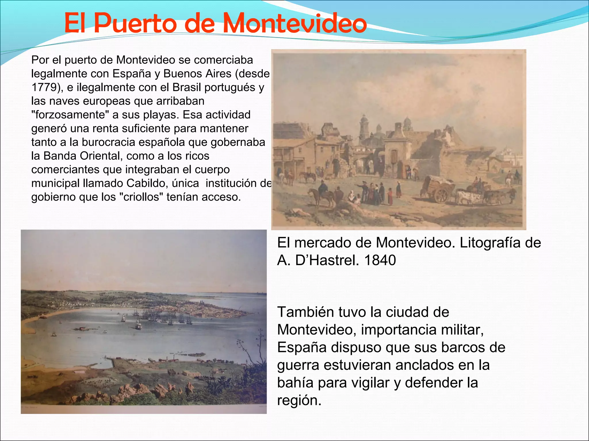 El Puerto de Montevideo 
Por el puerto de Montevideo se comerciaba 
legalmente con España y Buenos Aires (desde 
1779), e ilegalmente con el Brasil portugués y 
las naves europeas que arribaban 
"forzosamente" a sus playas. Esa actividad 
generó una renta suficiente para mantener 
tanto a la burocracia española que gobernaba 
la Banda Oriental, como a los ricos 
comerciantes que integraban el cuerpo 
municipal llamado Cabildo, única institución de 
gobierno que los "criollos" tenían acceso. 
El mercado de Montevideo. Litografía de 
A. D’Hastrel. 1840 
También tuvo la ciudad de 
Montevideo, importancia militar, 
España dispuso que sus barcos de 
guerra estuvieran anclados en la 
bahía para vigilar y defender la 
región. 
 
