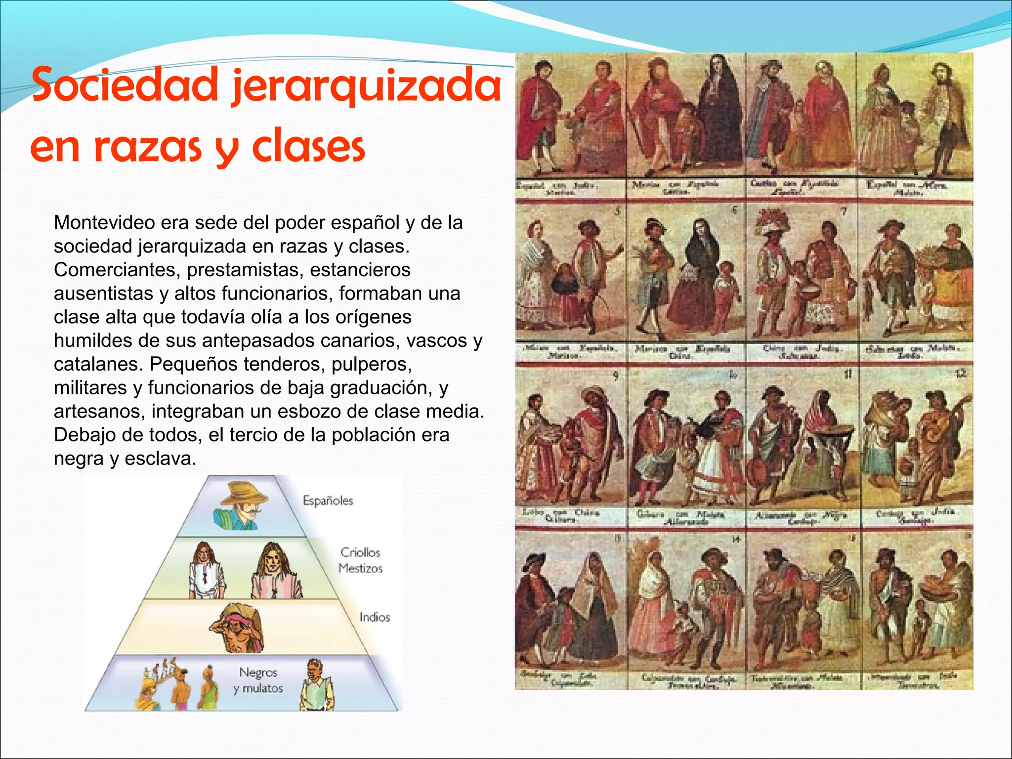 Sociedad jerarquizada 
en razas y clases 
Montevideo era sede del poder español y de la 
sociedad jerarquizada en razas y clases. 
Comerciantes, prestamistas, estancieros 
ausentistas y altos funcionarios, formaban una 
clase alta que todavía olía a los orígenes 
humildes de sus antepasados canarios, vascos y 
catalanes. Pequeños tenderos, pulperos, 
militares y funcionarios de baja graduación, y 
artesanos, integraban un esbozo de clase media. 
Debajo de todos, el tercio de la población era 
negra y esclava. 
 
