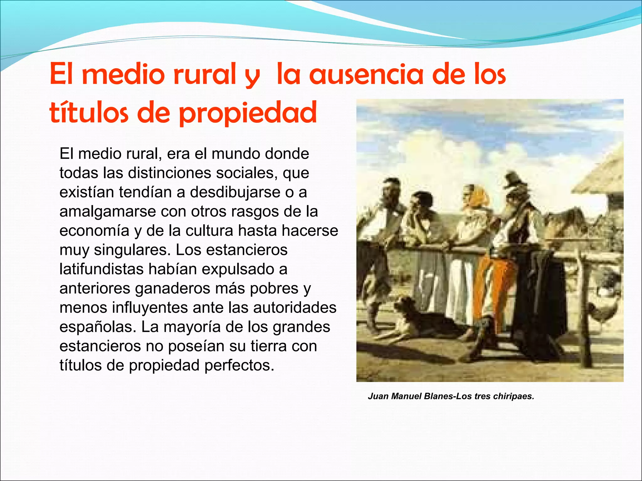El medio rural y la ausencia de los 
títulos de propiedad 
El medio rural, era el mundo donde 
todas las distinciones sociales, que 
existían tendían a desdibujarse o a 
amalgamarse con otros rasgos de la 
economía y de la cultura hasta hacerse 
muy singulares. Los estancieros 
latifundistas habían expulsado a 
anteriores ganaderos más pobres y 
menos influyentes ante las autoridades 
españolas. La mayoría de los grandes 
estancieros no poseían su tierra con 
títulos de propiedad perfectos. 
Juan Manuel Blanes-Los tres chiripaes. 
 
