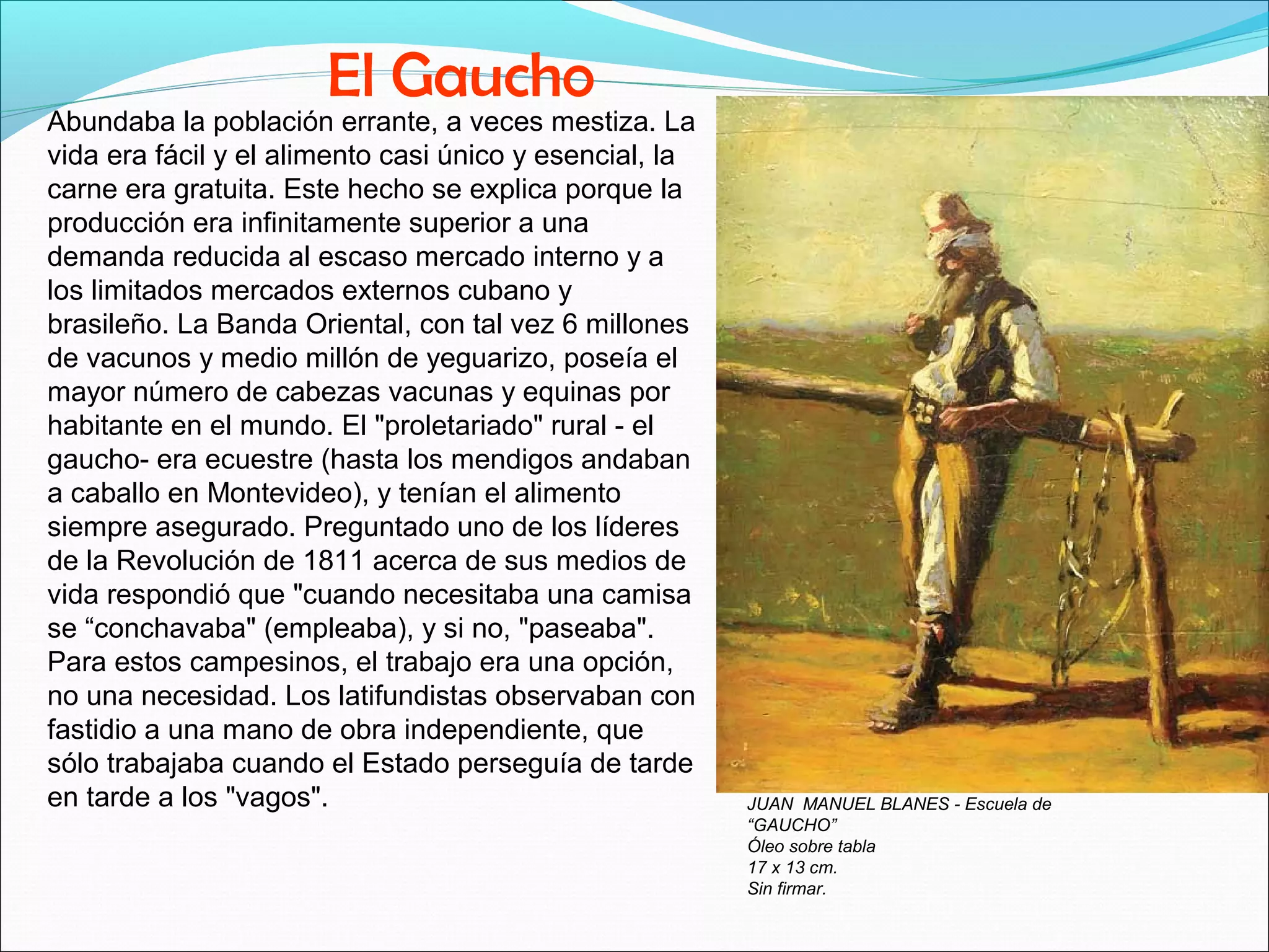Abundaba la población errante, a veces mestiza. La 
vida era fácil y el alimento casi único y esencial, la 
carne era gratuita. Este hecho se explica porque la 
producción era infinitamente superior a una 
demanda reducida al escaso mercado interno y a 
los limitados mercados externos cubano y 
brasileño. La Banda Oriental, con tal vez 6 millones 
de vacunos y medio millón de yeguarizo, poseía el 
mayor número de cabezas vacunas y equinas por 
habitante en el mundo. El "proletariado" rural - el 
gaucho- era ecuestre (hasta los mendigos andaban 
a caballo en Montevideo), y tenían el alimento 
siempre asegurado. Preguntado uno de los líderes 
de la Revolución de 1811 acerca de sus medios de 
vida respondió que "cuando necesitaba una camisa 
se “conchavaba" (empleaba), y si no, "paseaba". 
Para estos campesinos, el trabajo era una opción, 
no una necesidad. Los latifundistas observaban con 
fastidio a una mano de obra independiente, que 
sólo trabajaba cuando el Estado perseguía de tarde 
en tarde a los "vagos". JUAN MANUEL BLANES - Escuela de 
“GAUCHO” 
Óleo sobre tabla 
17 x 13 cm. 
Sin firmar. 
El Gaucho 
 