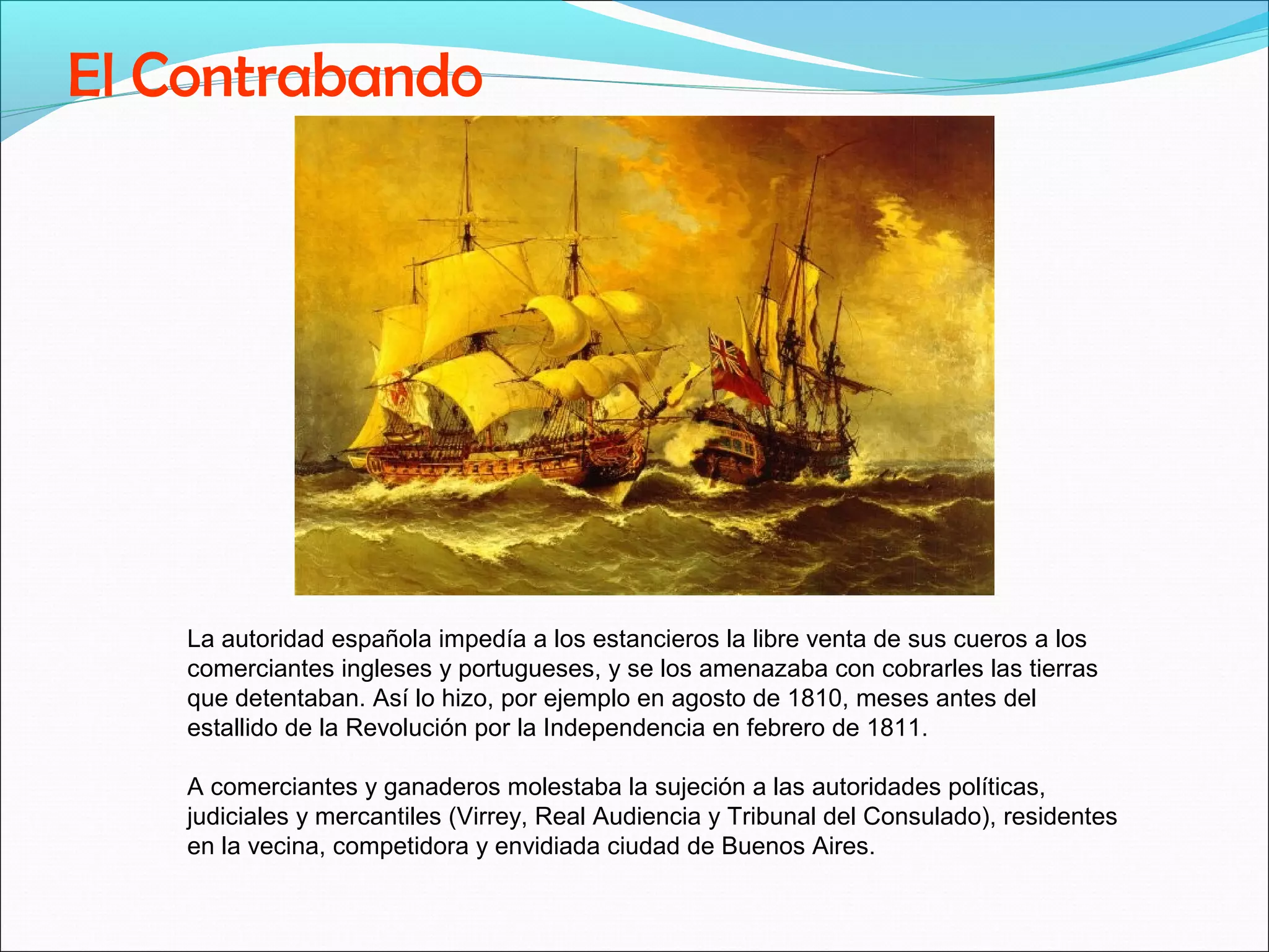 El Contrabando 
La autoridad española impedía a los estancieros la libre venta de sus cueros a los 
comerciantes ingleses y portugueses, y se los amenazaba con cobrarles las tierras 
que detentaban. Así lo hizo, por ejemplo en agosto de 1810, meses antes del 
estallido de la Revolución por la Independencia en febrero de 1811. 
A comerciantes y ganaderos molestaba la sujeción a las autoridades políticas, 
judiciales y mercantiles (Virrey, Real Audiencia y Tribunal del Consulado), residentes 
en la vecina, competidora y envidiada ciudad de Buenos Aires. 
 