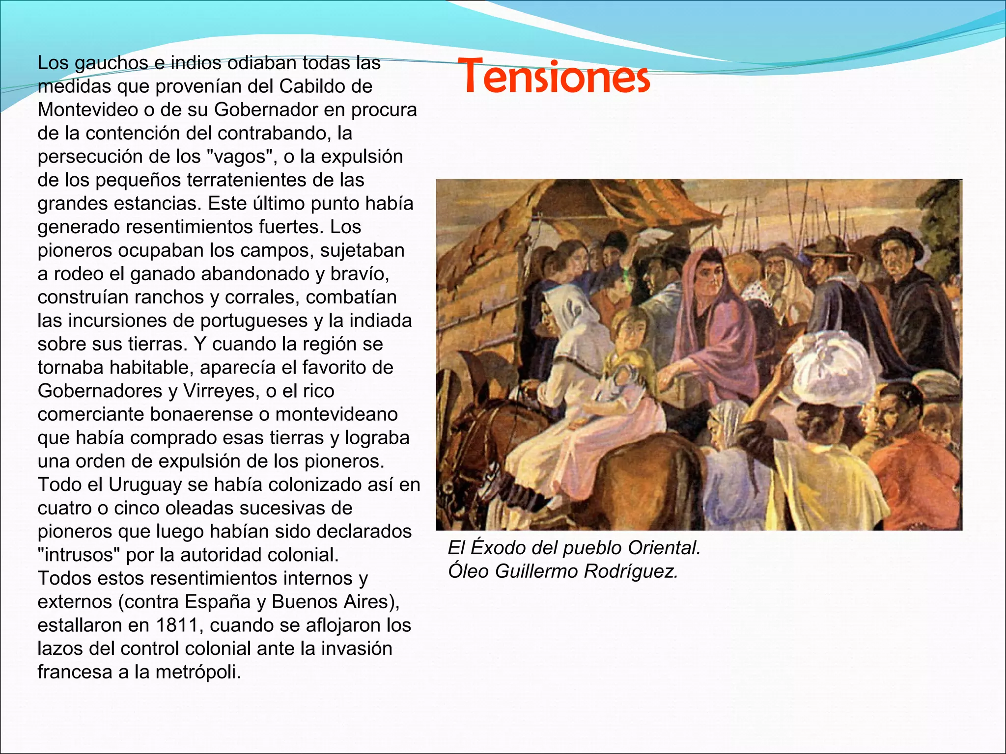 Los gauchos e indios odiaban todas las 
medidas que provenían del Cabildo de 
Montevideo o de su Gobernador en procura 
de la contención del contrabando, la 
persecución de los "vagos", o la expulsión 
de los pequeños terratenientes de las 
grandes estancias. Este último punto había 
generado resentimientos fuertes. Los 
pioneros ocupaban los campos, sujetaban 
a rodeo el ganado abandonado y bravío, 
construían ranchos y corrales, combatían 
las incursiones de portugueses y la indiada 
sobre sus tierras. Y cuando la región se 
tornaba habitable, aparecía el favorito de 
Gobernadores y Virreyes, o el rico 
comerciante bonaerense o montevideano 
que había comprado esas tierras y lograba 
una orden de expulsión de los pioneros. 
Todo el Uruguay se había colonizado así en 
cuatro o cinco oleadas sucesivas de 
pioneros que luego habían sido declarados 
"intrusos" por la autoridad colonial. 
Todos estos resentimientos internos y 
externos (contra España y Buenos Aires), 
estallaron en 1811, cuando se aflojaron los 
lazos del control colonial ante la invasión 
francesa a la metrópoli. 
Tensiones 
El Éxodo del pueblo Oriental. 
Óleo Guillermo Rodríguez. 
 