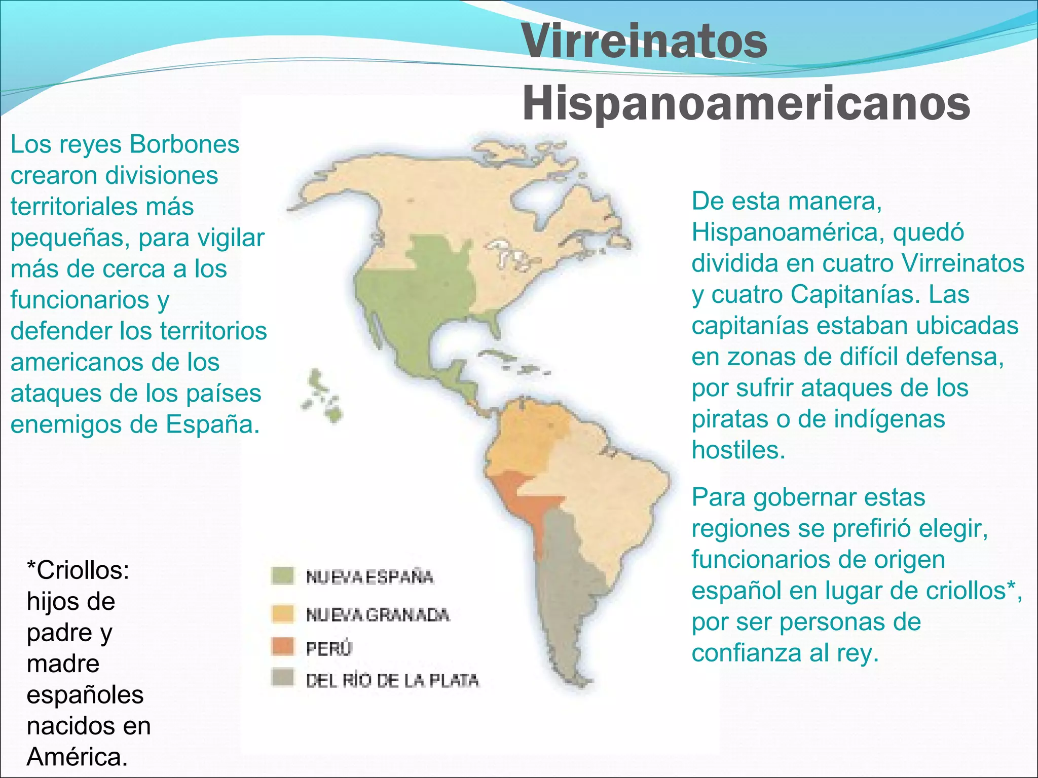 Virreinatos 
Hispanoamericanos 
Los reyes Borbones 
crearon divisiones 
territoriales más 
pequeñas, para vigilar 
más de cerca a los 
funcionarios y 
defender los territorios 
americanos de los 
ataques de los países 
enemigos de España. 
De esta manera, 
Hispanoamérica, quedó 
dividida en cuatro Virreinatos 
y cuatro Capitanías. Las 
capitanías estaban ubicadas 
en zonas de difícil defensa, 
por sufrir ataques de los 
piratas o de indígenas 
hostiles. 
Para gobernar estas 
regiones se prefirió elegir, 
funcionarios de origen 
español en lugar de criollos*, 
por ser personas de 
confianza al rey. 
*Criollos: 
hijos de 
padre y 
madre 
españoles 
nacidos en 
América. 
 