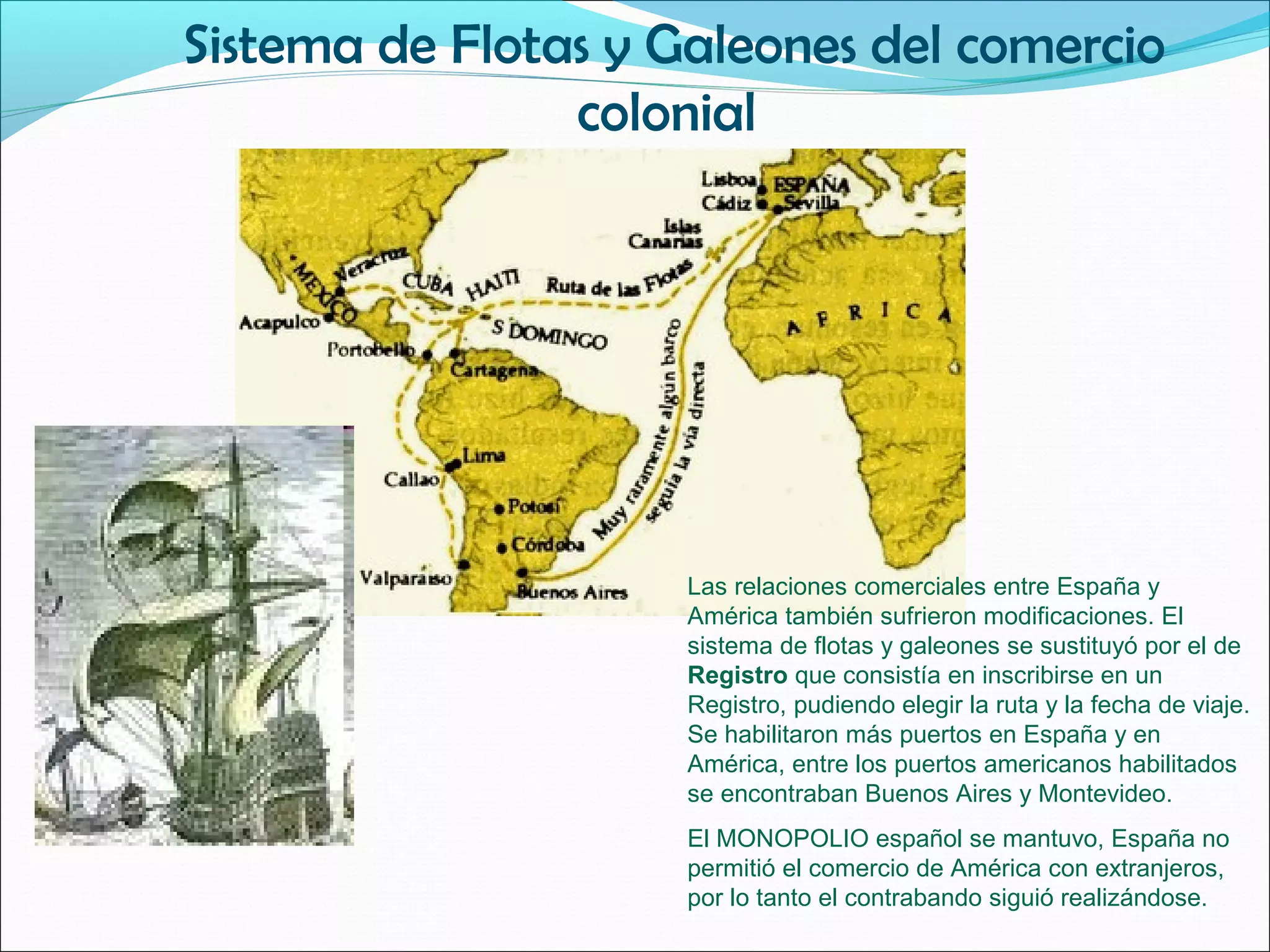 Sistema de Flotas y Galeones del comercio 
colonial 
Las relaciones comerciales entre España y 
América también sufrieron modificaciones. El 
sistema de flotas y galeones se sustituyó por el de 
Registro que consistía en inscribirse en un 
Registro, pudiendo elegir la ruta y la fecha de viaje. 
Se habilitaron más puertos en España y en 
América, entre los puertos americanos habilitados 
se encontraban Buenos Aires y Montevideo. 
El MONOPOLIO español se mantuvo, España no 
permitió el comercio de América con extranjeros, 
por lo tanto el contrabando siguió realizándose. 
 