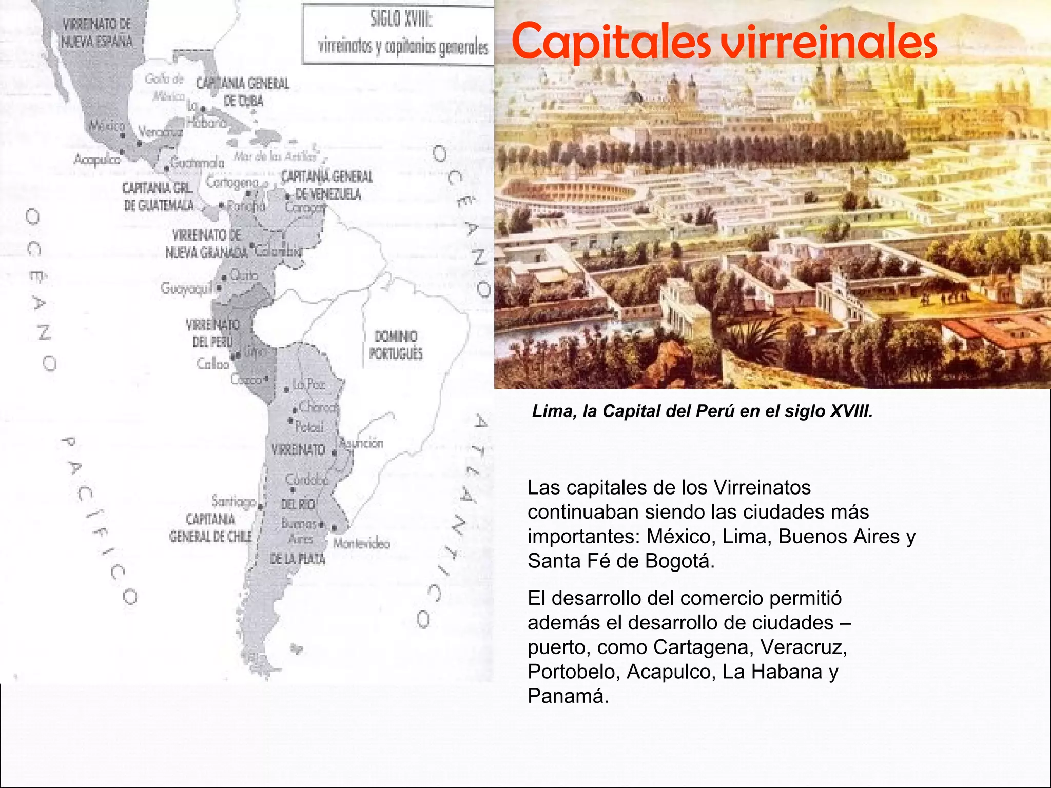 Capitales virreinales 
Lima, la Capital del Perú en el siglo XVIII. 
Las capitales de los Virreinatos 
continuaban siendo las ciudades más 
importantes: México, Lima, Buenos Aires y 
Santa Fé de Bogotá. 
El desarrollo del comercio permitió 
además el desarrollo de ciudades – 
puerto, como Cartagena, Veracruz, 
Portobelo, Acapulco, La Habana y 
Panamá. 
 