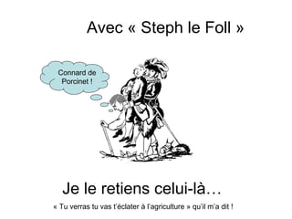 Avec « Steph le Foll »

 Connard de
  Porcinet !




   Je le retiens celui-là…
« Tu verras tu vas t’éclater à l’agriculture » qu’il m’a dit !
 
