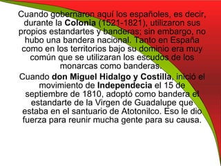 Cuando gobernaron aquí los españoles, es decir, durante la  Colonia  (1521-1821), utilizaron sus propios estandartes y banderas; sin embargo, no hubo una bandera nacional. Tanto en España como en los territorios bajo su dominio era muy común que se utilizaran los escudos de los monarcas como banderas.  Cuando  don Miguel Hidalgo   y Costilla , inició el movimiento de  Independecia  el 15 de septiembre de 1810, adoptó como bandera el estandarte de la Virgen de Guadalupe que estaba en el santuario de Atotonilco. Eso le dio fuerza para reunir mucha gente para su causa. 