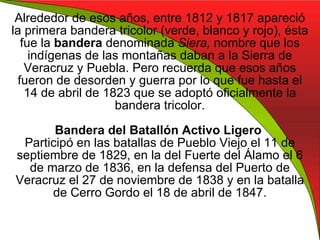 Alrededor de esos años, entre 1812 y 1817 apareció la primera bandera tricolor (verde, blanco y rojo), ésta fue la  bandera  denominada  Siera,  nombre que los indígenas de las montañas daban a la Sierra de Veracruz y Puebla. Pero recuerda que esos años fueron de desorden y guerra por lo que fue hasta el 14 de abril de 1823 que se adoptó oficialmente la bandera tricolor. Bandera del Batallón Activo Ligero  Participó en las batallas de Pueblo Viejo el 11 de septiembre de 1829, en la del Fuerte del Álamo el 6 de marzo de 1836, en la defensa del Puerto de Veracruz el 27 de noviembre de 1838 y en la batalla de Cerro Gordo el 18 de abril de 1847. 