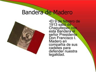 Bandera de Madero El 9 de febrero de 1913 salió de Chapultepec con esta Bandera el señor Presidente Don Francisco I. Madero en compañía de sus cadetes para defender nuestra legalidad. 