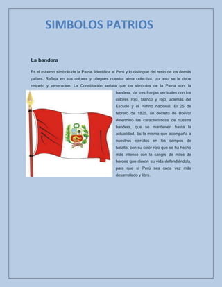La bandera
Es el máximo símbolo de la Patria. Identifica al Perú y lo distingue del resto de los demás
países. Refleja en sus colores y pliegues nuestra alma colectiva, por eso se le debe
respeto y veneración. La Constitución señala que los símbolos de la Patria son: la
bandera, de tres franjas verticales con los
colores rojo, blanco y rojo, además del
Escudo y el Himno nacional. El 25 de
febrero de 1825, un decreto de Bolívar
determinó las características de nuestra
bandera, que se mantienen hasta la
actualidad. Es la misma que acompaña a
nuestros ejércitos en los campos de
batalla, con su color rojo que se ha hecho
más intenso con la sangre de miles de
héroes que dieron su vida defendiéndola,
para que el Perú sea cada vez más
desarrollado y libre.
SIMBOLOS PATRIOS
 