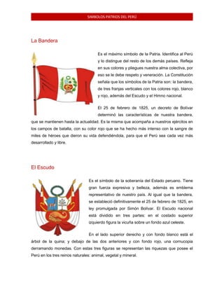 SIMBOLOS PATRIOS DEL PERÚ

La Bandera
Es el máximo símbolo de la Patria. Identifica al Perú
y lo distingue del resto de los demás países. Refleja
en sus colores y pliegues nuestra alma colectiva, por
eso se le debe respeto y veneración. La Constitución
señala que los símbolos de la Patria son: la bandera,
de tres franjas verticales con los colores rojo, blanco
y rojo, además del Escudo y el Himno nacional.
El 25 de febrero de 1825, un decreto de Bolívar
determinó las características de nuestra bandera,
que se mantienen hasta la actualidad. Es la misma que acompaña a nuestros ejércitos en
los campos de batalla, con su color rojo que se ha hecho más intenso con la sangre de
miles de héroes que dieron su vida defendiéndola, para que el Perú sea cada vez más
desarrollado y libre.

El Escudo
Es el símbolo de la soberanía del Estado peruano. Tiene
gran fuerza expresiva y belleza, además es emblema
representativo de nuestro país. Al igual que la bandera,
se estableció definitivamente el 25 de febrero de 1825, en
ley promulgada por Simón Bolívar. El Escudo nacional
está dividido en tres partes: en el costado superior
izquierdo figura la vicuña sobre un fondo azul celeste.
En el lado superior derecho y con fondo blanco está el
árbol de la quina; y debajo de las dos anteriores y con fondo rojo, una cornucopia
derramando monedas. Con estas tres figuras se representan las riquezas que posee el
Perú en los tres reinos naturales: animal, vegetal y mineral.

 