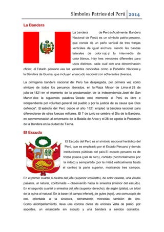 Símbolos Patrios del Perú 2014
La Bandera
La bandera

de Perú (oficialmente: Bandera

Nacional de Perú) es un símbolo patrio peruano,
que consta de un paño vertical de tres franjas
verticales de igual anchura, siendo las bandas
laterales

de

color rojo y

la

intermedia

de

color blanco. Hay tres versiones diferentes para
usos distintos, cada cual con una denominación
oficial; el Estado peruano usa las variantes conocidas como el Pabellón Nacional y
la Bandera de Guerra, que incluyen el escudo nacional con adherentes diversos.
La primigenia bandera nacional del Perú fue desplegada, por primera vez como
símbolo de todos los peruanos liberados, en la Plaza Mayor de Lima el 28 de
julio de 1821 en el momento de la proclamación de la independencia José de San
Martín dice la siguientes palabras "Desde este momento el Perú es libre e
independiente por voluntad general del pueblo y por la justicia de su causa que Dios
defiende". El ejército del Perú desde el año 1821 empleó la bandera nacional para
diferenciarse de otras fuerzas militares. El 7 de junio se celebra el Día de la Bandera,
en conmemoración al aniversario de la Batalla de Arica y el 28 de agosto la Procesión
de la Bandera en la ciudad de Tacna.

El Escudo
El Escudo del Perú es el símbolo nacional heráldico del
Perú, que es empleado por el Estado Peruano y demás
instituciones públicas del país.El escudo peruano es de
forma polaca (piel de toro), cortado (horizontalmente por
la mitad) y semipartido (por la mitad verticalmente hasta
el centro) la parte superior, mostrando tres campos.

En el primer cuartel o diestra del jefe (superior izquierdo), de color celeste, una vicuña
pasante, al natural, contornada – observando hacia la siniestra (interior del escudo).
En el segundo cuartel o siniestra del jefe (superior derecho), de argén (plata), un árbol
de la quina al natural. En la base (el campo inferior), de gules (rojo), una cornucopia de
oro,

orientada

a

la

siniestra,

derramando

monedas

también

de

oro.

Como acompañamiento, lleva una corona cívica de encinas vista de plano, por
soportes,

un estandarte sin escudo y una bandera

a sendos costados.

 