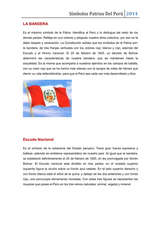 Símbolos Patrios Del Perú 2014
LA BANDERA
Es el máximo símbolo de la Patria. Identifica al Perú y lo distingue del resto de los
demás países. Refleja en sus colores y pliegues nuestra alma colectiva, por eso se le
debe respeto y veneración. La Constitución señala que los símbolos de la Patria son:
la bandera, de tres franjas verticales con los colores rojo, blanco y rojo, además del
Escudo y el Himno nacional. El 25 de febrero de 1825, un decreto de Bolívar
determinó las características de nuestra bandera, que se mantienen hasta la
actualidad. Es la misma que acompaña a nuestros ejércitos en los campos de batalla,
con su color rojo que se ha hecho más intenso con la sangre de miles de héroes que
dieron su vida defendiéndola, para que el Perú sea cada vez más desarrollado y libre.
Escudo Nacional
Es el símbolo de la soberanía del Estado peruano. Tiene gran fuerza expresiva y
belleza, además es emblema representativo de nuestro país. Al igual que la bandera,
se estableció definitivamente el 25 de febrero de 1825, en ley promulgada por Simón
Bolívar. El Escudo nacional está dividido en tres partes: en el costado superior
izquierdo figura la vicuña sobre un fondo azul celeste. En el lado superior derecho y
con fondo blanco está el árbol de la quina; y debajo de las dos anteriores y con fondo
rojo, una cornucopia derramando monedas. Con estas tres figuras se representan las
riquezas que posee el Perú en los tres reinos naturales: animal, vegetal y mineral.
 