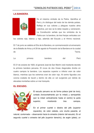 “SIMOLOS PATRIOS DEL PERU” 2014
LA BANDERA
Es el máximo símbolo de la Patria. Identifica al
Perú y lo distingue del resto de los demás países.
Refleja en sus colores y pliegues nuestra alma
colectiva, por eso se le debe respeto y veneración.
La Constitución señala que los símbolos de la
Patria son: la bandera, de tres franjas verticales con
los colores rojo, blanco y rojo, además del Escudo y el Himno nacional.
El 7 de junio se celebra el Día de la Bandera, en conmemoración al aniversario
de la Batalla de Arica y el 28 de agosto la Procesión de la Bandera en la ciudad
de Tacna.
La primera bandera del Perú
El 21 de octubre de 1820, el general José de San Martín creó mediante decreto
la primera bandera peruana. El cruce de dos líneas diagonales dividía en
cuatro campos la bandera. Los espacios superior e inferior eran de color
blanco, mientras que los extremos eran de color rojo. Al centro figuraba una
corona ovalada de laurel y dentro de ella un sol surgiendo por detrás de
elevadas montañas sobre un mar tranquilo.
EL ESCUDO.
El escudo peruano es de forma polaca (piel de toro),
cortado (horizontalmente por la mitad) y semipartido
(por la mitad verticalmente hasta el centro) la parte
superior, mostrando tres campos.
En el primer cuartel o diestra del jefe (superior
izquierdo), de color celeste, una vicuña pasante, al
natural, contornada – observando hacia la siniestra (interior del escudo). En el
segundo cuartel o siniestra del jefe (superior derecho), de argén (plata), un
 