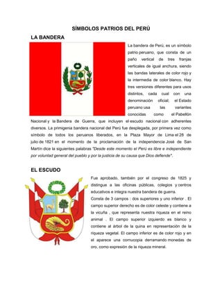SÍMBOLOS PATRIOS DEL PERÚ
LA BANDERA
La bandera de Perú, es un símbolo
patrio peruano, que consta de un
paño vertical de tres franjas
verticales de igual anchura, siendo
las bandas laterales de color rojo y
la intermedia de color blanco. Hay
tres versiones diferentes para usos
distintos, cada cual con una
denominación oficial; el Estado
peruano usa las variantes
conocidas como el Pabellón
Nacional y la Bandera de Guerra, que incluyen el escudo nacional con adherentes
diversos. La primigenia bandera nacional del Perú fue desplegada, por primera vez como
símbolo de todos los peruanos liberados, en la Plaza Mayor de Lima el 28 de
julio de 1821 en el momento de la proclamación de la independencia José de San
Martín dice la siguientes palabras "Desde este momento el Perú es libre e independiente
por voluntad general del pueblo y por la justicia de su causa que Dios defiende".
EL ESCUDO
Fue aprobado, también por el congreso de 1825 y
distingue a las oficinas públicas, colegios y centros
educativos e integra nuestra bandera de guerra.
Consta de 3 campos : dos superiores y uno inferior . El
campo superior derecho es de color celeste y contiene a
la vicuña , que representa nuestra riqueza en el reino
animal . El campo superior izquierdo es blanco y
contiene al árbol de la quina en representación de la
riqueza vegetal. El campo inferior es de color rojo y en
el aparece una cornucopia derramando monedas de
oro, como expresión de la riqueza mineral.
 