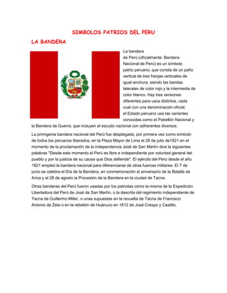 SIMBOLOS PATRIOS DEL PERU
LA BANDERA
La bandera
de Perú (oficialmente: Bandera
Nacional de Perú) es un símbolo
patrio peruano, que consta de un paño
vertical de tres franjas verticales de
igual anchura, siendo las bandas
laterales de color rojo y la intermedia de
color blanco. Hay tres versiones
diferentes para usos distintos, cada
cual con una denominación oficial;
el Estado peruano usa las variantes
conocidas como el Pabellón Nacional y
la Bandera de Guerra, que incluyen el escudo nacional con adherentes diversos.
La primigenia bandera nacional del Perú fue desplegada, por primera vez como símbolo
de todos los peruanos liberados, en la Plaza Mayor de Lima el 28 de julio de1821 en el
momento de la proclamación de la independencia José de San Martín dice la siguientes
palabras "Desde este momento el Perú es libre e independiente por voluntad general del
pueblo y por la justicia de su causa que Dios defiende". El ejército del Perú desde el año
1821 empleó la bandera nacional para diferenciarse de otras fuerzas militares. El 7 de
junio se celebra el Día de la Bandera, en conmemoración al aniversario de la Batalla de
Arica y el 28 de agosto la Procesión de la Bandera en la ciudad de Tacna.
Otras banderas del Perú fueron usadas por los patriotas como la misma de la Expedición
Libertadora del Perú de José de San Martín, o la descrita del regimiento independiente de
Tacna de Guillermo Miller, o unas supuestas en la revuelta de Tacna de Francisco
Antonio de Zela o en la rebelión de Huánuco en 1812 de José Crespo y Castillo.
 