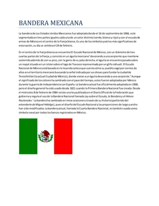 BANDERA MEXICANA 
La bandera de Los Estados Unidos Mexicanos fue adoptada desde el 16 de septiembre de 1968, está 
segmentada en tres partes iguales cada una de un color distinto (verde, blanco y rojo) y con el escudo de 
armas de México en el centro de la franja blanca. Es uno de los símbolos patrios más significativos de 
esta nación, su día se celebra el 24 de febrero. 
En el centro de la franja blanca se encuentra El Escudo Nacional de México, con un diámetro de tres 
cuartas partes de la franja, y consiste en un águila mexicana3 devorando a una serpiente que mantiene 
sostenida además de con su pico, con la garra de su pata derecha, el águila se encuentra posada sobre 
un nopal situado en un islote sobre el lago de Texcoco representado por un glifo náhuatl. El Escudo 
Nacional de México está basado en la leyenda azteca que cuenta cómo su pueblo vagó por cientos de 
años en el territorio mexicano buscando la señal indicada por sus dioses para fundar la ciudad de 
Tenochtitlán (la actual Ciudad de México), donde vieran a un águila devorando a una serpiente.4 Aunque 
el significado de los colores ha cambiado con el paso del tiempo, estos fueron adoptados por México 
durante la guerra de Independencia con España. La bandera actual fue oficialmente adoptada en 1968, 
pero el diseño general ha sido usado desde 1821 cuando la Primera Bandera Nacional fue creada. Desde 
el miércoles 8 de febrero de 1984 existe una ley publicada en el Diario Oficial de la Federación que 
gobierna y regula el uso de la Bandera Nacional llamada Ley sobre el Escudo, la Bandera y el Himno 
Nacionales.1 La bandera ha cambiado en trece ocasiones a través de su historia (partiendo del 
estandarte de Miguel Hidalgo), pues el diseño del Escudo Nacional y las proporciones de largo y ancho 
han sido modificados. La bandera actual, llamada la Cuarta Bandera Nacional, es también usada como 
símbolo naval por todos los barcos registrados en México. 
 