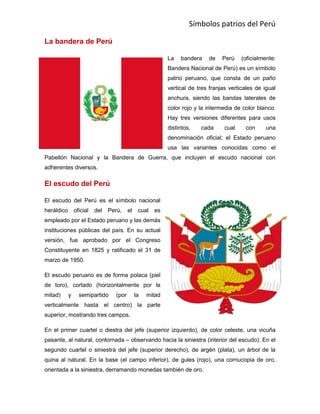 Símbolos patrios del Perú
La bandera de Perú
La bandera de Perú (oficialmente:
Bandera Nacional de Perú) es un símbolo
patrio peruano, que consta de un paño
vertical de tres franjas verticales de igual
anchura, siendo las bandas laterales de
color rojo y la intermedia de color blanco.
Hay tres versiones diferentes para usos
distintos, cada cual con una
denominación oficial; el Estado peruano
usa las variantes conocidas como el
Pabellón Nacional y la Bandera de Guerra, que incluyen el escudo nacional con
adherentes diversos.
El escudo del Perú
El escudo del Perú es el símbolo nacional
heráldico oficial del Perú, el cual es
empleado por el Estado peruano y las demás
instituciones públicas del país. En su actual
versión, fue aprobado por el Congreso
Constituyente en 1825 y ratificado el 31 de
marzo de 1950.
El escudo peruano es de forma polaca (piel
de toro), cortado (horizontalmente por la
mitad) y semipartido (por la mitad
verticalmente hasta el centro) la parte
superior, mostrando tres campos.
En el primer cuartel o diestra del jefe (superior izquierdo), de color celeste, una vicuña
pasante, al natural, contornada – observando hacia la siniestra (interior del escudo). En el
segundo cuartel o siniestra del jefe (superior derecho), de argén (plata), un árbol de la
quina al natural. En la base (el campo inferior), de gules (rojo), una cornucopia de oro,
orientada a la siniestra, derramando monedas también de oro.
 