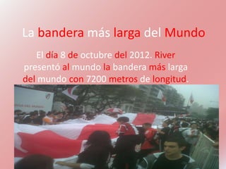 La bandera más larga del Mundo
   El día 8 de octubre del 2012. River
presentó al mundo la bandera más larga
del mundo con 7200 metros de longitud.
 