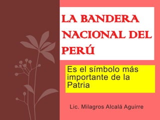 LA BANDERA
NACIONAL DEL
PERÚ
Es el símbolo más
importante de la
Patria

 Lic. Milagros Alcalá Aguirre
 